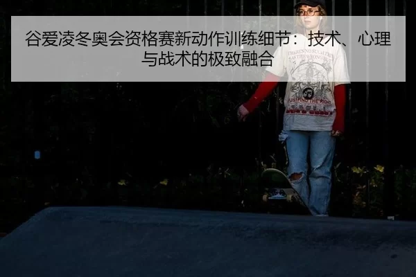 谷爱凌冬奥会资格赛新动作训练细节：技术、心理与战术的极致融合