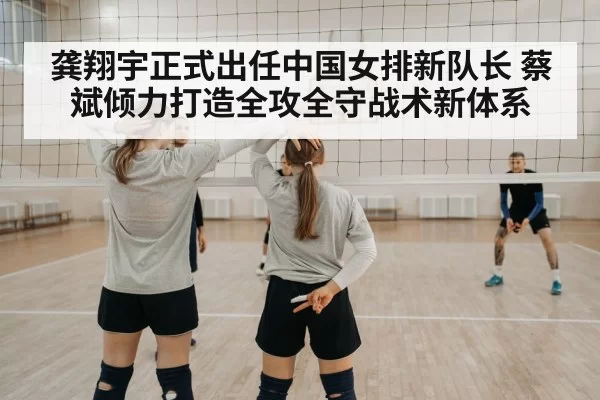 龚翔宇正式出任中国女排新队长 蔡斌倾力打造全攻全守战术新体系