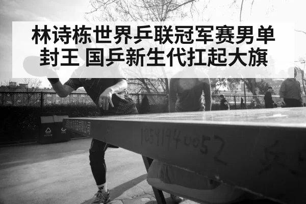 林诗栋世界乒联冠军赛男单封王 国乒新生代扛起大旗