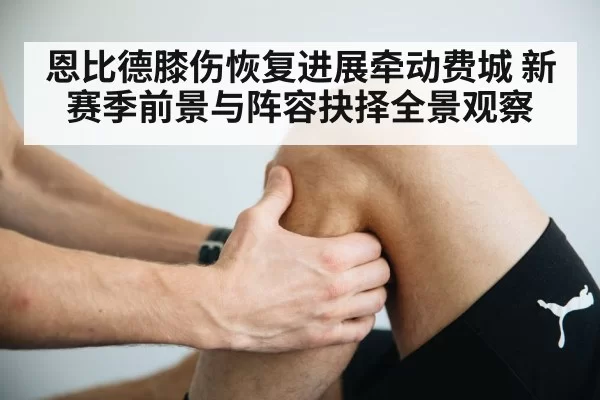 恩比德膝伤恢复进展牵动费城 新赛季前景与阵容抉择全景观察