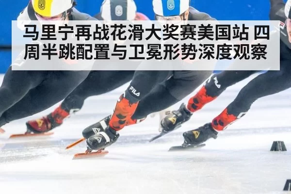 马里宁再战花滑大奖赛美国站 四周半跳配置与卫冕形势深度观察